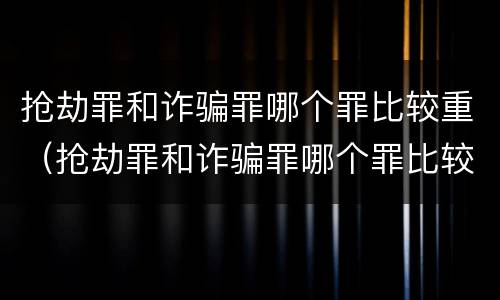 抢劫罪和诈骗罪哪个罪比较重（抢劫罪和诈骗罪哪个罪比较重一些）