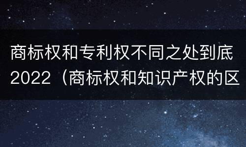 商标权和专利权不同之处到底2022（商标权和知识产权的区别）