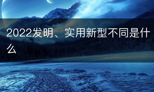 2022发明、实用新型不同是什么