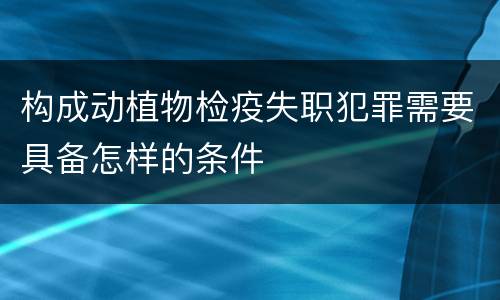 构成动植物检疫失职犯罪需要具备怎样的条件