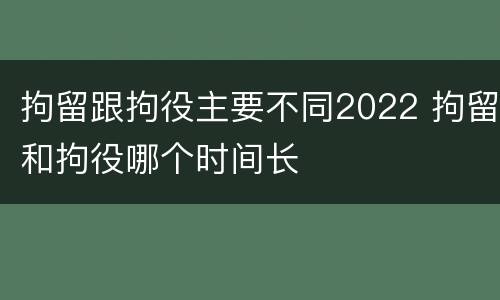 拘留跟拘役主要不同2022 拘留和拘役哪个时间长