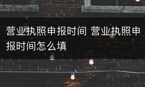 营业执照申报时间 营业执照申报时间怎么填