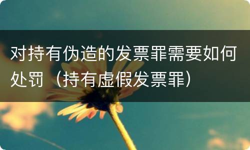 对持有伪造的发票罪需要如何处罚（持有虚假发票罪）