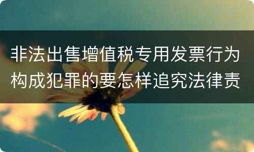 非法出售增值税专用发票行为构成犯罪的要怎样追究法律责任