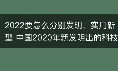 2022要怎么分别发明、实用新型 中国2020年新发明出的科技