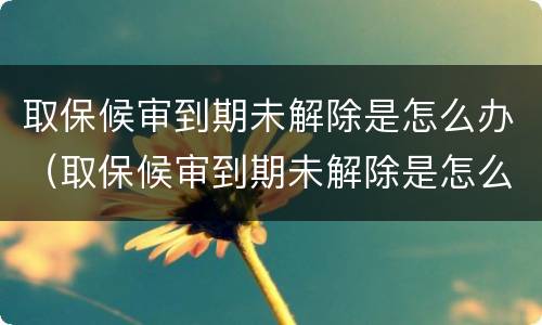 取保候审到期未解除是怎么办（取保候审到期未解除是怎么办呢）