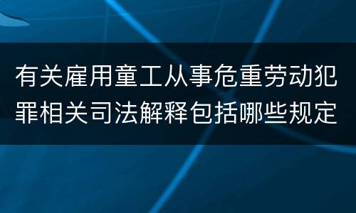 有关雇用童工从事危重劳动犯罪相关司法解释包括哪些规定