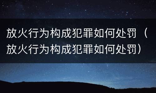 放火行为构成犯罪如何处罚（放火行为构成犯罪如何处罚）