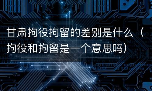 甘肃拘役拘留的差别是什么（拘役和拘留是一个意思吗）