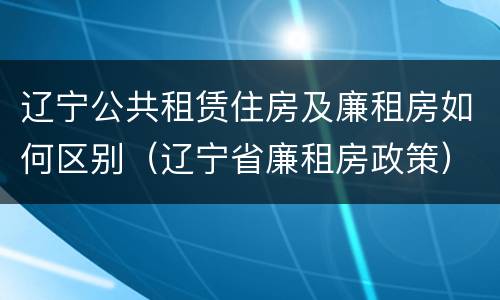 辽宁公共租赁住房及廉租房如何区别（辽宁省廉租房政策）