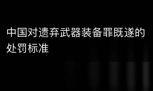 中国对遗弃武器装备罪既遂的处罚标准