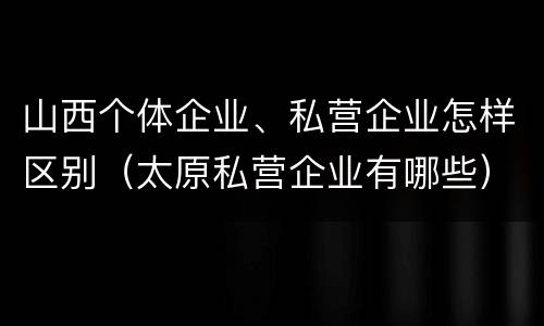 山西个体企业、私营企业怎样区别（太原私营企业有哪些）
