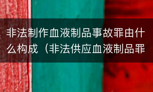 非法制作血液制品事故罪由什么构成（非法供应血液制品罪）