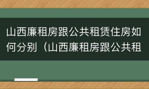 山西廉租房跟公共租赁住房如何分别（山西廉租房跟公共租赁住房如何分别选择）