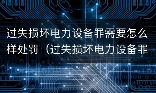 过失损坏电力设备罪需要怎么样处罚（过失损坏电力设备罪需要怎么样处罚呢）
