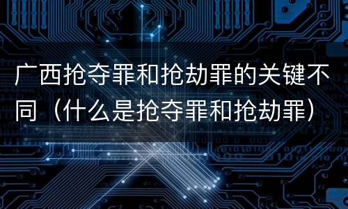 广西抢夺罪和抢劫罪的关键不同（什么是抢夺罪和抢劫罪）