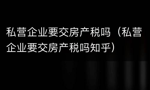 私营企业要交房产税吗（私营企业要交房产税吗知乎）