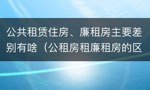 公共租赁住房、廉租房主要差别有啥（公租房租廉租房的区别）