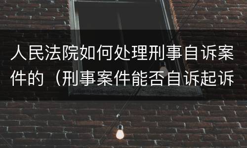 人民法院如何处理刑事自诉案件的（刑事案件能否自诉起诉）