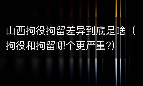 山西拘役拘留差异到底是啥（拘役和拘留哪个更严重?）