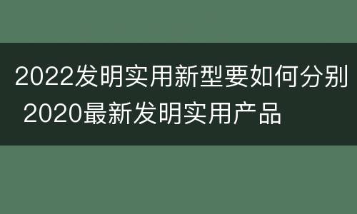 2022发明实用新型要如何分别 2020最新发明实用产品