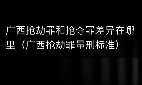 广西抢劫罪和抢夺罪差异在哪里（广西抢劫罪量刑标准）