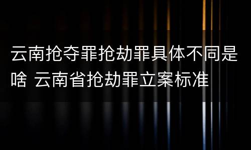 云南抢夺罪抢劫罪具体不同是啥 云南省抢劫罪立案标准