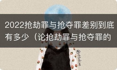 2022抢劫罪与抢夺罪差别到底有多少（论抢劫罪与抢夺罪的界限）