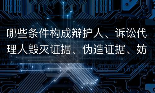 哪些条件构成辩护人、诉讼代理人毁灭证据、伪造证据、妨害作证罪