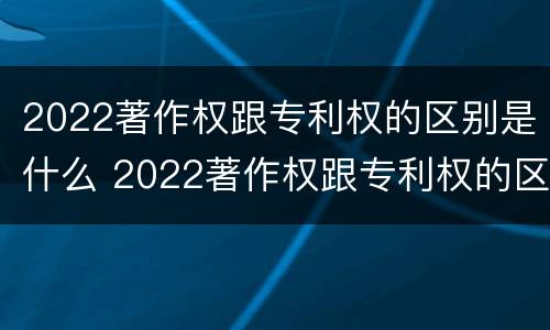 2022著作权跟专利权的区别是什么 2022著作权跟专利权的区别是什么意思