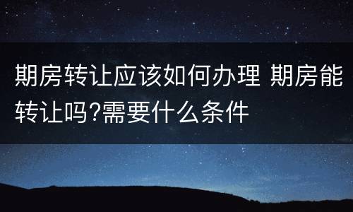期房转让应该如何办理 期房能转让吗?需要什么条件