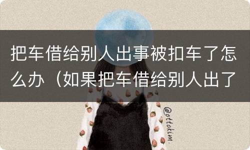 把车借给别人出事被扣车了怎么办（如果把车借给别人出了事故怎么办）