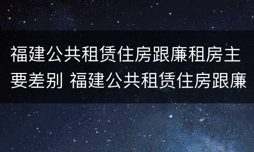 福建公共租赁住房跟廉租房主要差别 福建公共租赁住房跟廉租房主要差别是什么