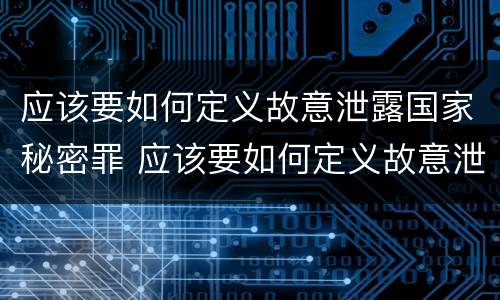 应该要如何定义故意泄露国家秘密罪 应该要如何定义故意泄露国家秘密罪呢