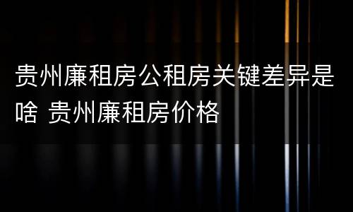 贵州廉租房公租房关键差异是啥 贵州廉租房价格