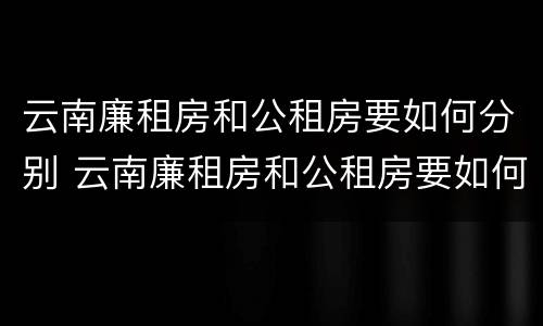 云南廉租房和公租房要如何分别 云南廉租房和公租房要如何分别入住