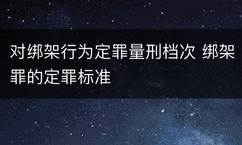 对绑架行为定罪量刑档次 绑架罪的定罪标准