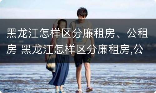 黑龙江怎样区分廉租房、公租房 黑龙江怎样区分廉租房,公租房