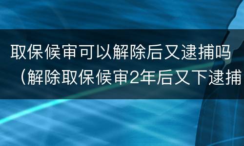 取保候审可以解除后又逮捕吗（解除取保候审2年后又下逮捕）