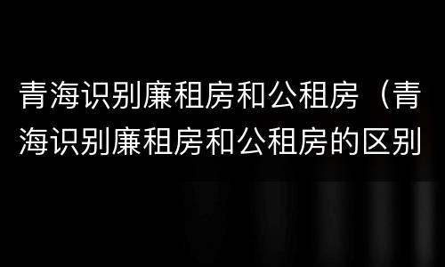 青海识别廉租房和公租房（青海识别廉租房和公租房的区别）