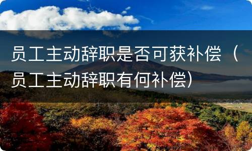 员工主动辞职是否可获补偿（员工主动辞职有何补偿）