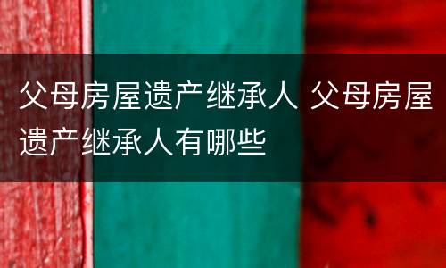 父母房屋遗产继承人 父母房屋遗产继承人有哪些