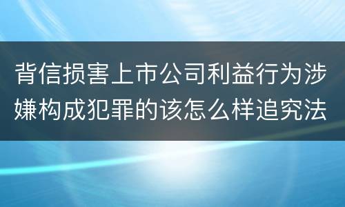 背信损害上市公司利益行为涉嫌构成犯罪的该怎么样追究法律责任