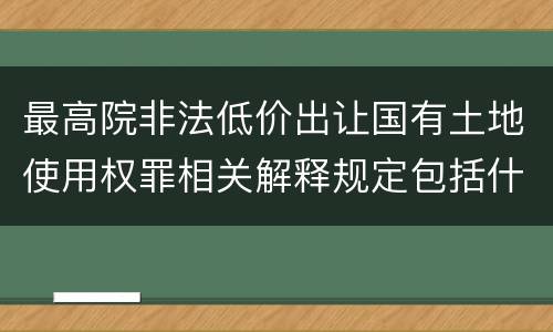 最高院非法低价出让国有土地使用权罪相关解释规定包括什么重要内容