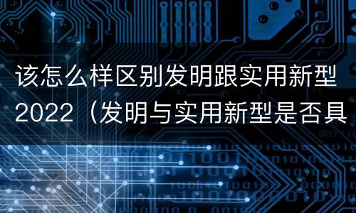 该怎么样区别发明跟实用新型2022（发明与实用新型是否具有实用性）