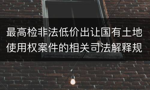 最高检非法低价出让国有土地使用权案件的相关司法解释规定内容有哪些