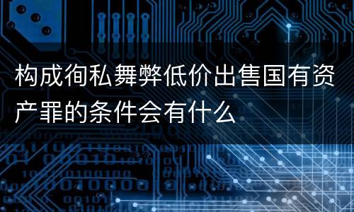 构成徇私舞弊低价出售国有资产罪的条件会有什么