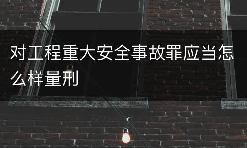 对工程重大安全事故罪应当怎么样量刑