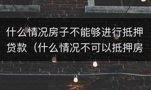 什么情况房子不能够进行抵押贷款（什么情况不可以抵押房产贷款）