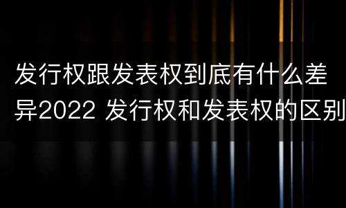 发行权跟发表权到底有什么差异2022 发行权和发表权的区别